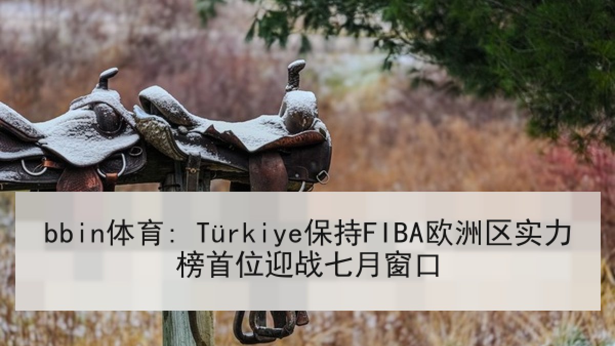 bbin体育: Türkiye保持FIBA欧洲区实力榜首位迎战七月窗口 bbin体育: Türkiye保持FIBA欧洲区实力榜首位迎战七月窗口