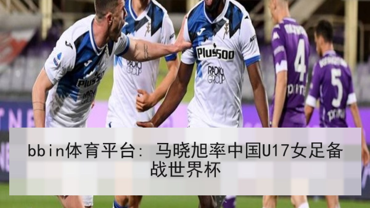 bbin体育平台: 马晓旭率中国U17女足备战世界杯