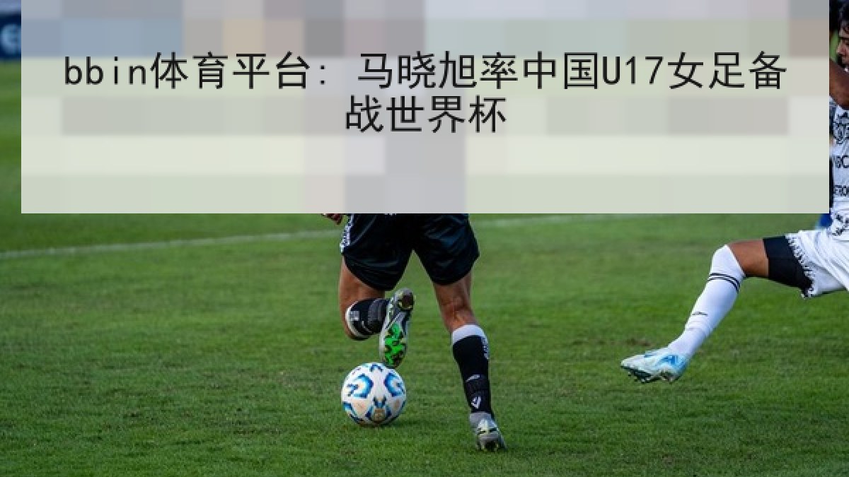 bbin体育平台: 马晓旭率中国U17女足备战世界杯
